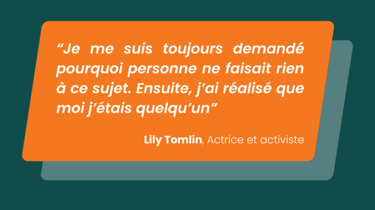 "Je me suis toujours demandé pourquoi personne ne faisait rien à ce sujet. Ensuite, j'ai réalisé que moi j'étais quelqu'un" Lily Tomlin, Actrice et activiste